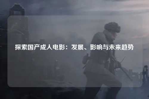 探索国产成人电影：发展、影响与未来趋势