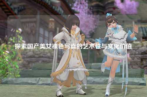 探索国产美女裸色写真的艺术性与文化价值
