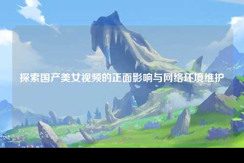 探索国产美女视频的正面影响与网络环境维护