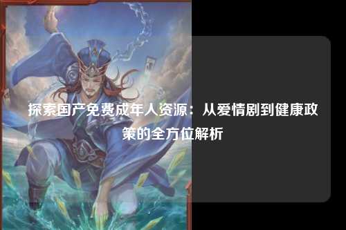 探索国产免费成年人资源：从爱情剧到健康政策的全方位解析