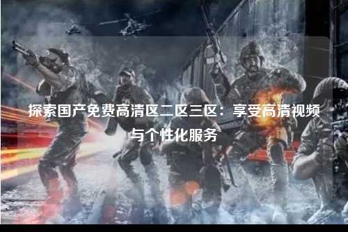 探索国产免费高清区二区三区：享受高清视频与个性化服务
