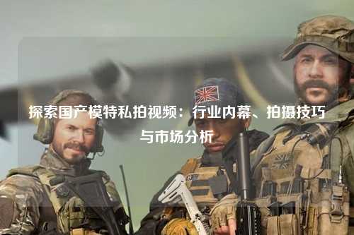 探索国产模特私拍视频：行业内幕、拍摄技巧与市场分析