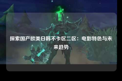 探索国产欧美日韩不卡区二区：电影特色与未来趋势