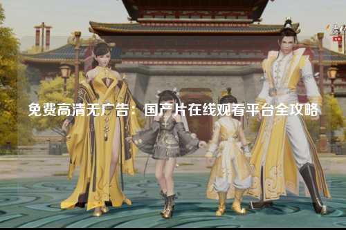 免费高清无广告：国产片在线观看平台全攻略