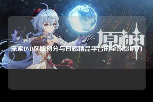 探索DVD区域划分与曰韩精品平台的全球影响力