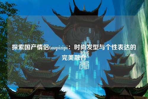 探索国产情侣toupizipi：时尚发型与个性表达的完美融合
