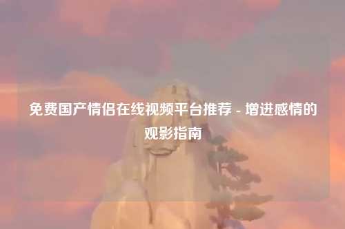免费国产情侣在线视频平台推荐 - 增进感情的观影指南