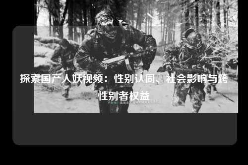 探索国产人妖视频：性别认同、社会影响与跨性别者权益