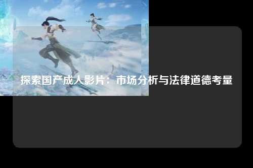 探索国产成人影片：市场分析与法律道德考量