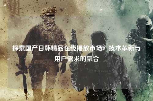 探索国产日韩精品在线播放市场：技术革新与用户需求的融合