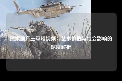 探索国产三级短视频：艺术价值与社会影响的深度解析