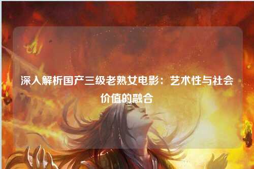 深入解析国产三级老熟女电影：艺术性与社会价值的融合