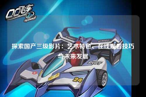 探索国产三级影片：艺术特色、在线观看技巧与未来发展