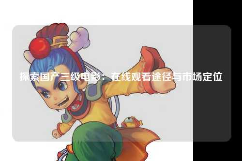 探索国产三级电影：在线观看途径与市场定位