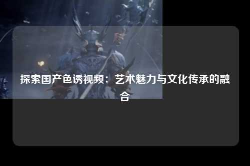 探索国产色诱视频：艺术魅力与文化传承的融合