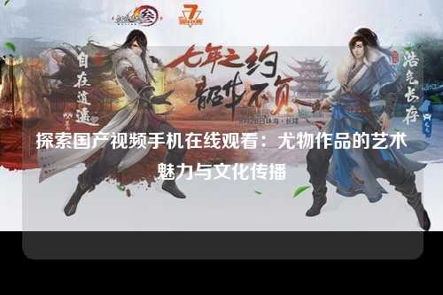 探索国产视频手机在线观看：尤物作品的艺术魅力与文化传播