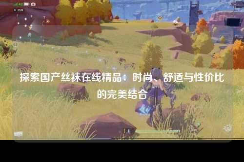 探索国产丝袜在线精品：时尚、舒适与性价比的完美结合