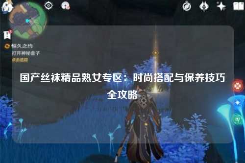 国产丝袜精品熟女专区：时尚搭配与保养技巧全攻略