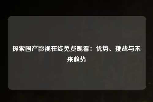 探索国产影视在线免费观看：优势、挑战与未来趋势