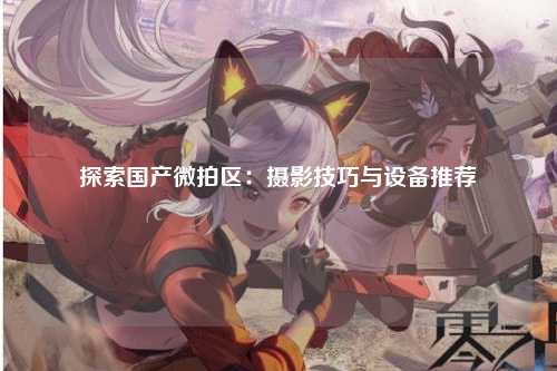 探索国产微拍区：摄影技巧与设备推荐