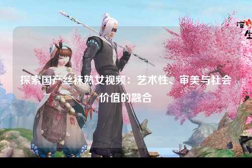 探索国产丝袜熟女视频：艺术性、审美与社会价值的融合