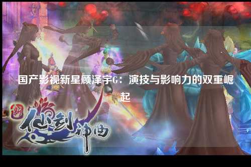 国产影视新星顾泽宇G：演技与影响力的双重崛起