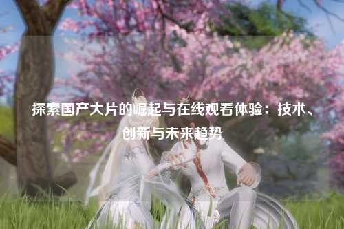 探索国产大片的崛起与在线观看体验：技术、创新与未来趋势