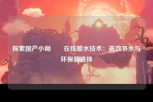 探索国产小呦泬泬在线喷水技术：高效节水与环保新选择
