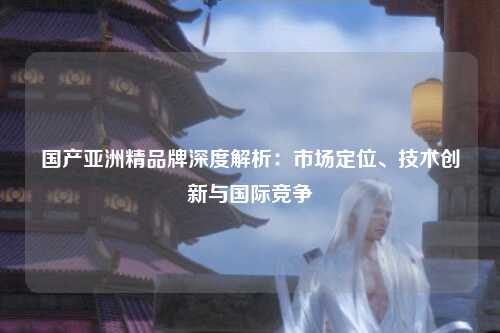 国产亚洲精品牌深度解析：市场定位、技术创新与国际竞争