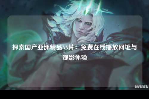 探索国产亚洲精品AA片：免费在线播放网址与观影体验