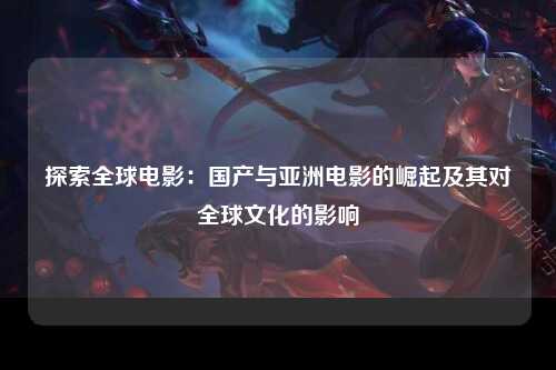探索全球电影：国产与亚洲电影的崛起及其对全球文化的影响