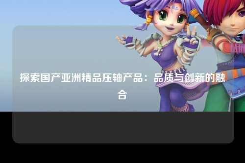 探索国产亚洲精品压轴产品：品质与创新的融合
