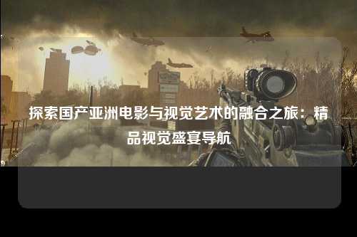 探索国产亚洲电影与视觉艺术的融合之旅：精品视觉盛宴导航