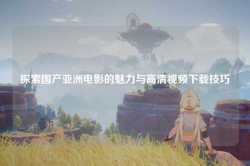 探索国产亚洲电影的魅力与高清视频下载技巧