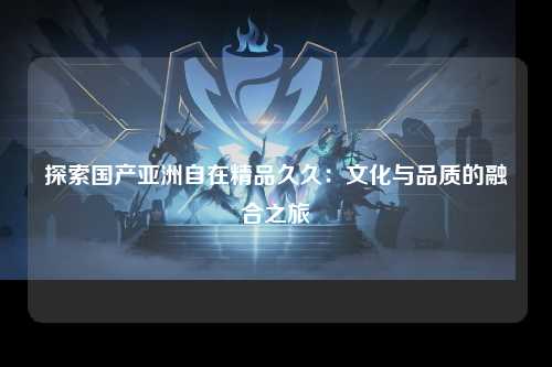 探索国产亚洲自在精品久久：文化与品质的融合之旅