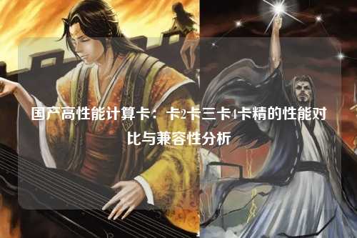 国产高性能计算卡：卡2卡三卡4卡精的性能对比与兼容性分析