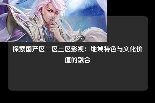 探索国产区二区三区影视：地域特色与文化价值的融合