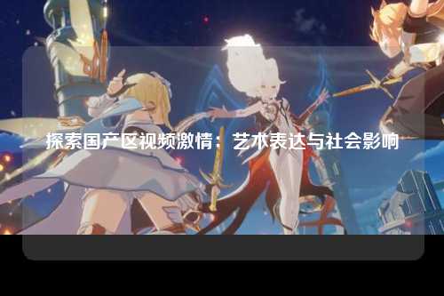 探索国产区视频激情：艺术表达与社会影响