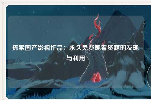 探索国产影视作品：永久免费观看资源的发现与利用