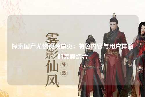 探索国产尤物视频首页：特色内容与用户体验的完美结合