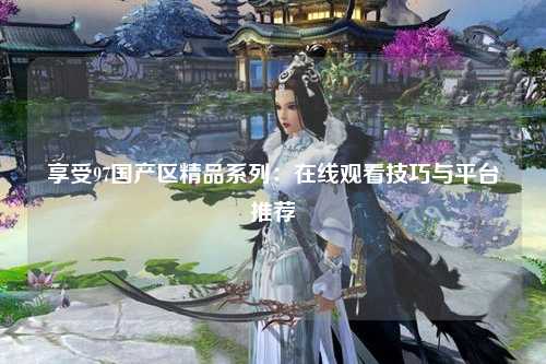 享受97国产区精品系列：在线观看技巧与平台推荐
