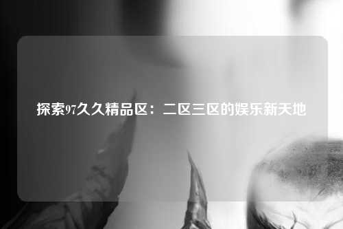 探索97久久精品区：二区三区的娱乐新天地