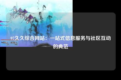 97久久综合网站：一站式信息服务与社区互动的典范