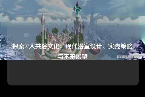 探索97人共浴文化：现代浴室设计、实践策略与未来展望