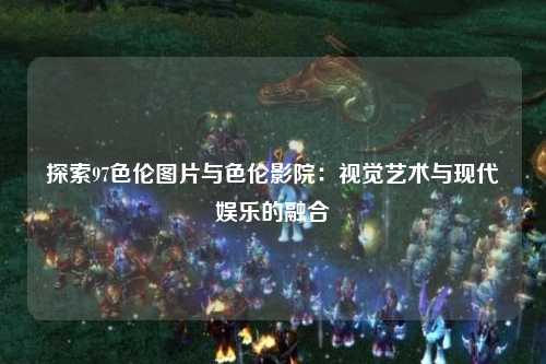 探索97色伦图片与色伦影院：视觉艺术与现代娱乐的融合