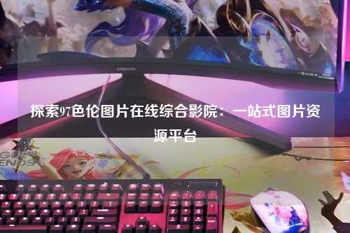 探索97色伦图片在线综合影院：一站式图片资源平台